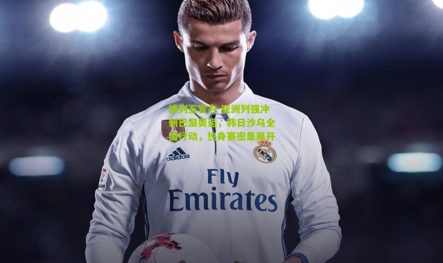 排列五官方-亚洲列强冲刺巴黎奥运，韩日沙乌全面行动，热身赛密集展开