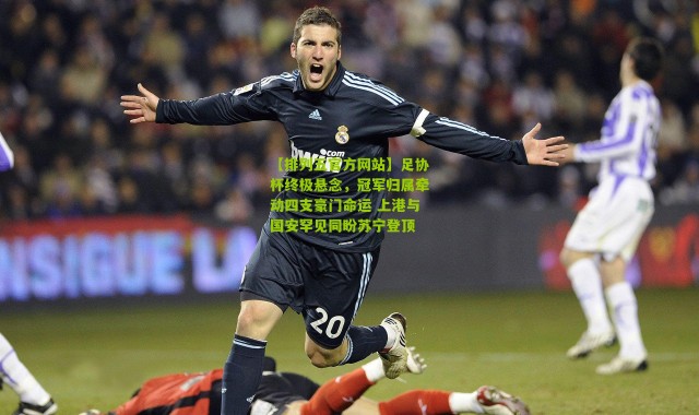 【排列五官方网站】足协杯终极悬念，冠军归属牵动四支豪门命运 上港与国安罕见同盼苏宁登顶