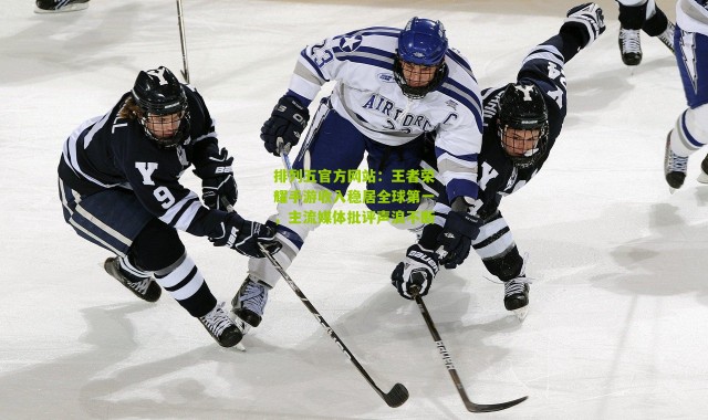 排列五官方网站：王者荣耀手游收入稳居全球第一，主流媒体批评声浪不断