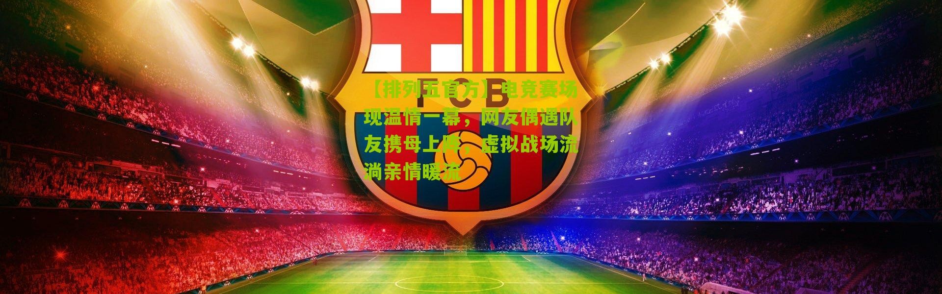 【排列五官方】电竞赛场现温情一幕，网友偶遇队友携母上阵，虚拟战场流淌亲情暖流