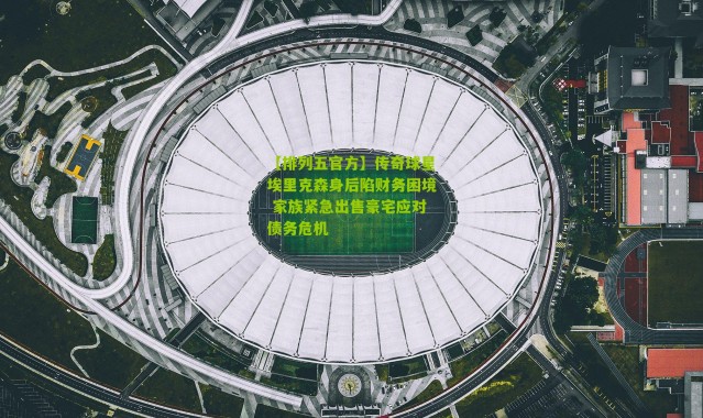 【排列五官方】传奇球星埃里克森身后陷财务困境 家族紧急出售豪宅应对债务危机