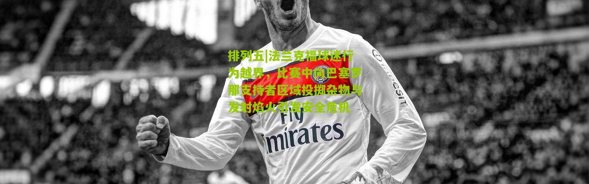 排列五|法兰克福球迷行为越界，比赛中向巴塞罗那支持者区域投掷杂物与发射焰火引发安全危机