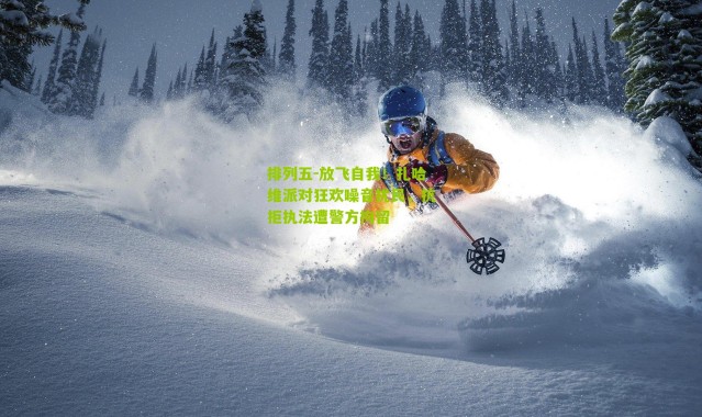 排列五-放飞自我！扎哈维派对狂欢噪音扰民，抗拒执法遭警方拘留