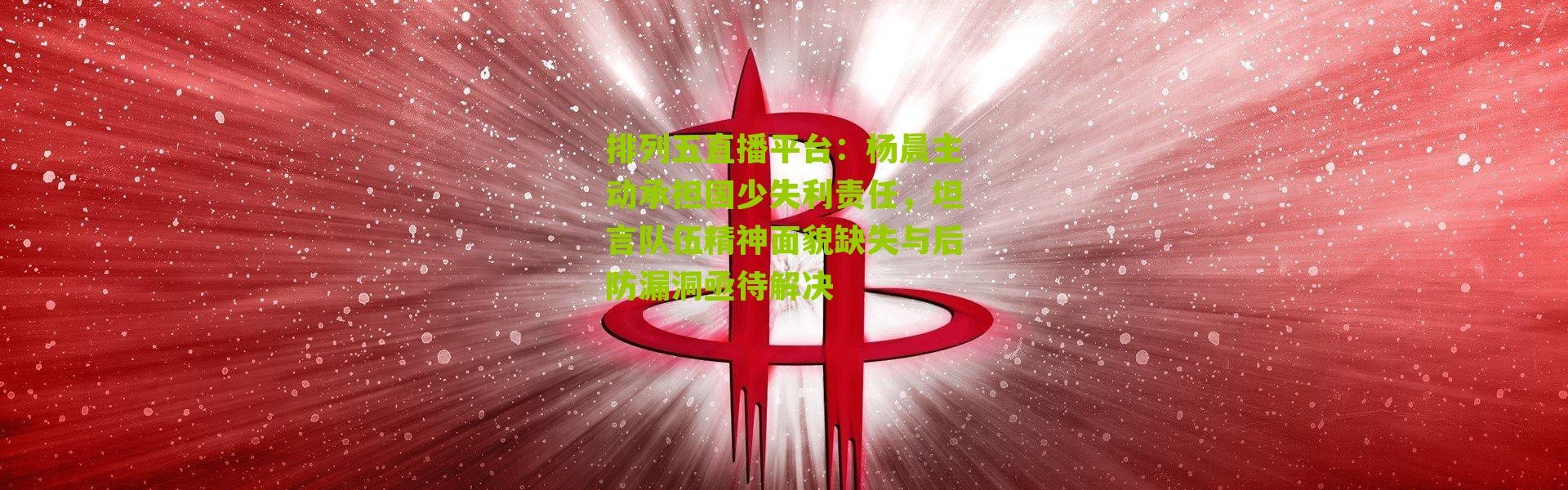 排列五直播平台：杨晨主动承担国少失利责任，坦言队伍精神面貌缺失与后防漏洞亟待解决