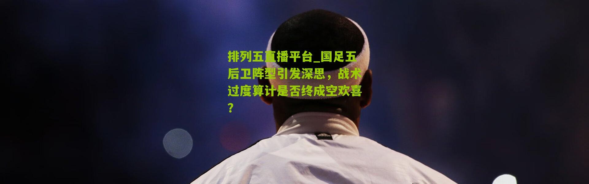 排列五直播平台_国足五后卫阵型引发深思，战术过度算计是否终成空欢喜？