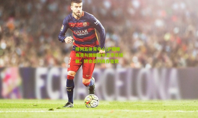 排列五体育中心|沪媒曝海港与国脚级中卫李昂接触，转会谈判尚存变数