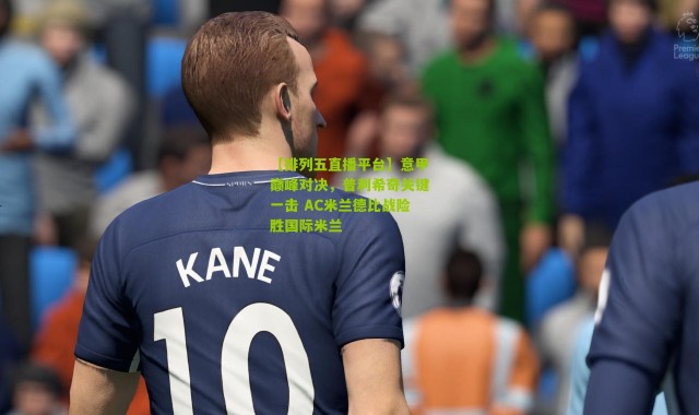 【排列五直播平台】意甲巅峰对决，普利希奇关键一击 AC米兰德比战险胜国际米兰