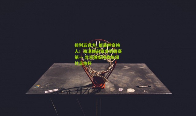 排列五官方_都是神奇换人！海港换前锋拿到联赛第一 北京国安换教练保住足协杯