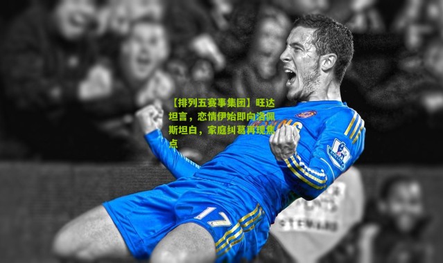 【排列五赛事集团】旺达坦言，恋情伊始即向洛佩斯坦白，家庭纠葛再现焦点