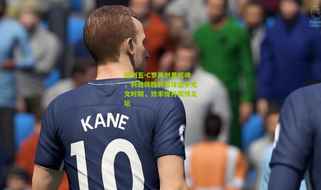 排列五-C罗再创里程碑，利雅得胜利百球追平尤文时期，效率提升震惊足坛